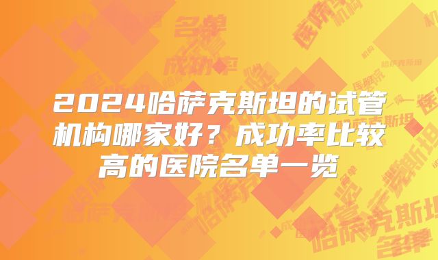 2024哈萨克斯坦的试管机构哪家好？成功率比较高的医院名单一览