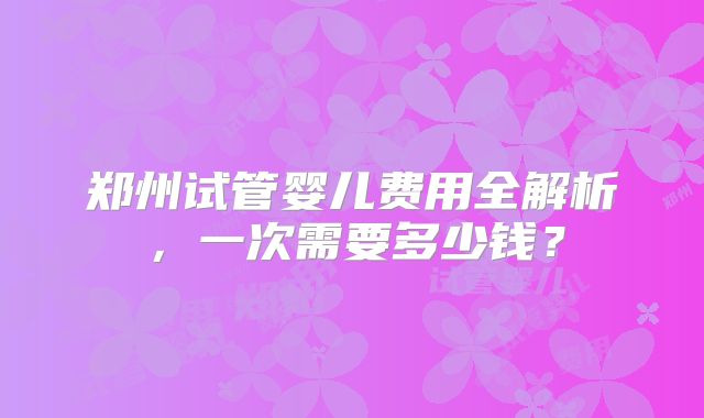 郑州试管婴儿费用全解析，一次需要多少钱？