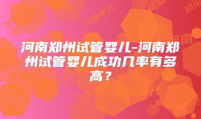 河南郑州试管婴儿-河南郑州试管婴儿成功几率有多高？