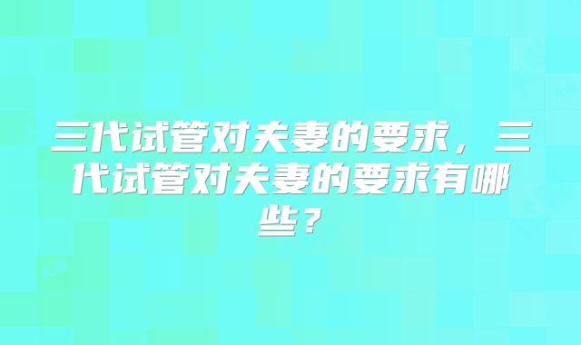 三代试管对夫妻的要求，三代试管对夫妻的要求有哪些？