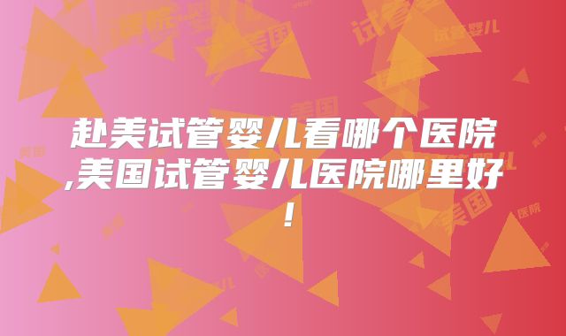赴美试管婴儿看哪个医院,美国试管婴儿医院哪里好！