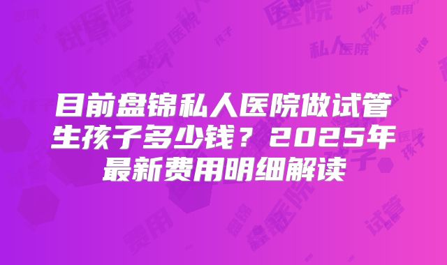 目前盘锦私人医院做试管生孩子多少钱？2025年最新费用明细解读