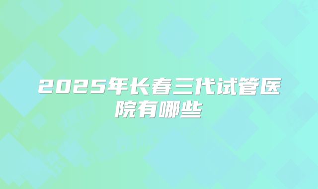 2025年长春三代试管医院有哪些