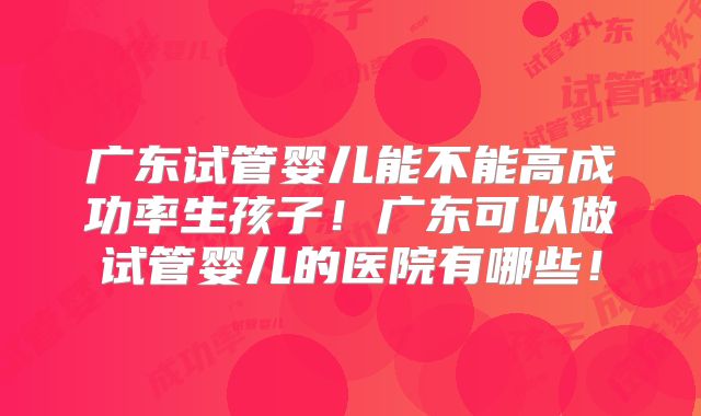 广东试管婴儿能不能高成功率生孩子！广东可以做试管婴儿的医院有哪些！