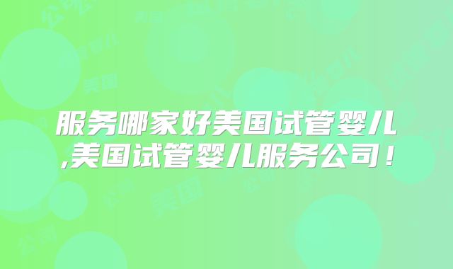 服务哪家好美国试管婴儿,美国试管婴儿服务公司！