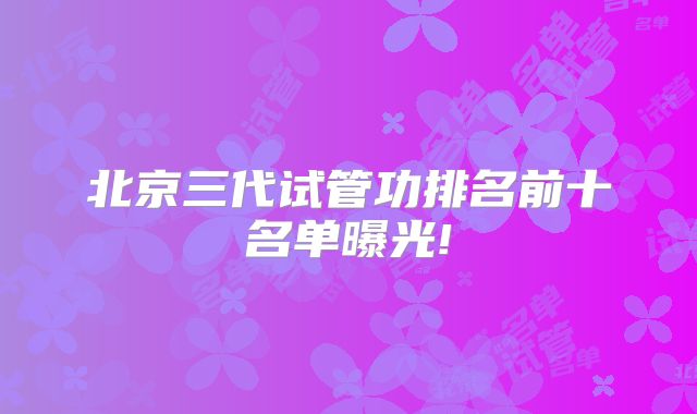 北京三代试管功排名前十名单曝光!