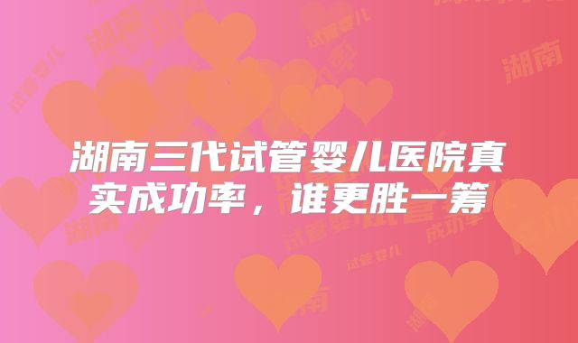 湖南三代试管婴儿医院真实成功率，谁更胜一筹