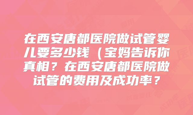 在西安唐都医院做试管婴儿要多少钱（宝妈告诉你真相？在西安唐都医院做试管的费用及成功率？