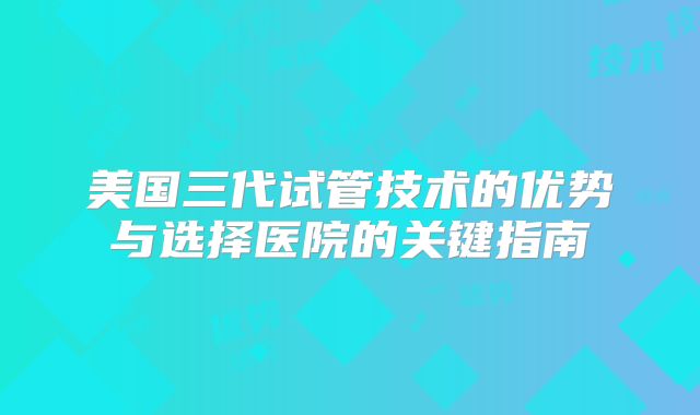 美国三代试管技术的优势与选择医院的关键指南