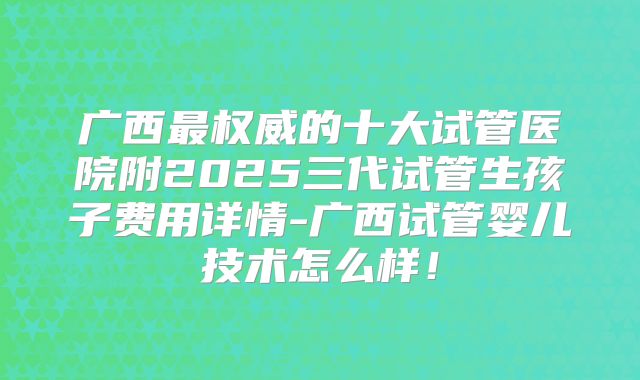 广西最权威的十大试管医院附2025三代试管生孩子费用详情-广西试管婴儿技术怎么样！