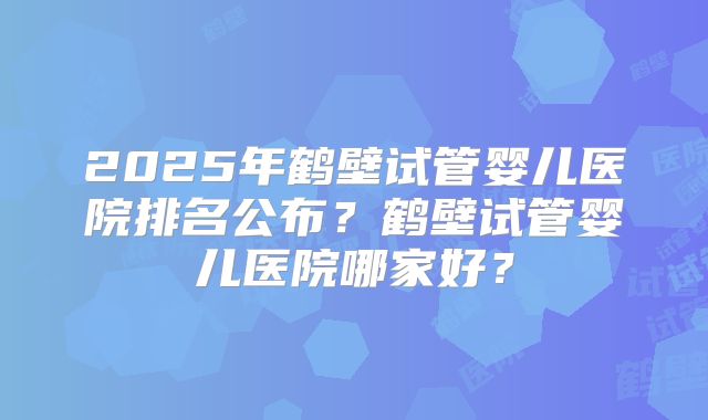 2025年鹤壁试管婴儿医院排名公布?鹤壁试管婴儿医院哪家好?