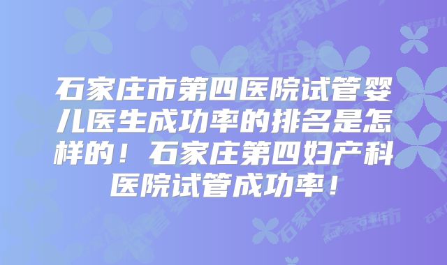 石家庄市第四医院试管婴儿医生成功率的排名是怎样的！石家庄第四妇产科医院试管成功率！