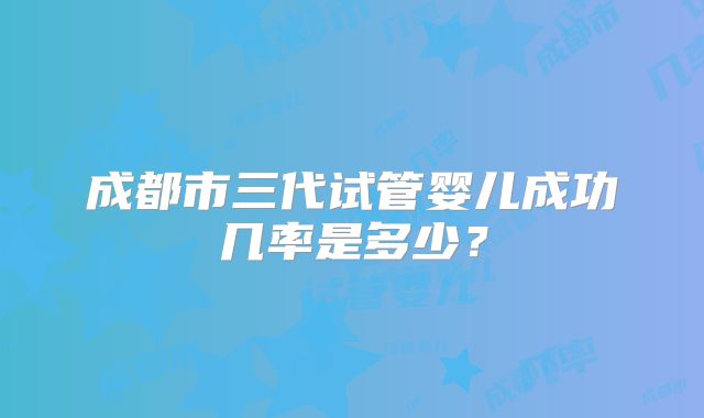 成都市三代试管婴儿成功几率是多少？