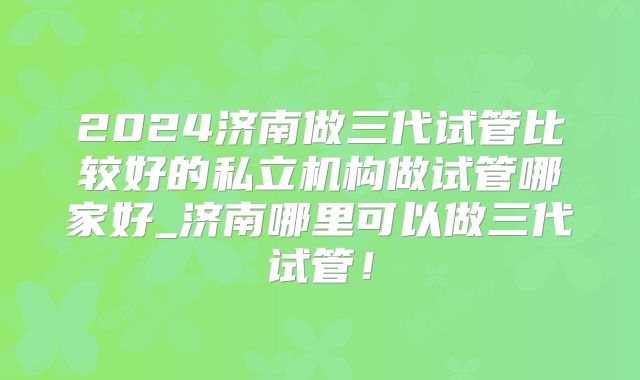 2024济南做三代试管比较好的私立机构做试管哪家好_济南哪里可以做三代试管！