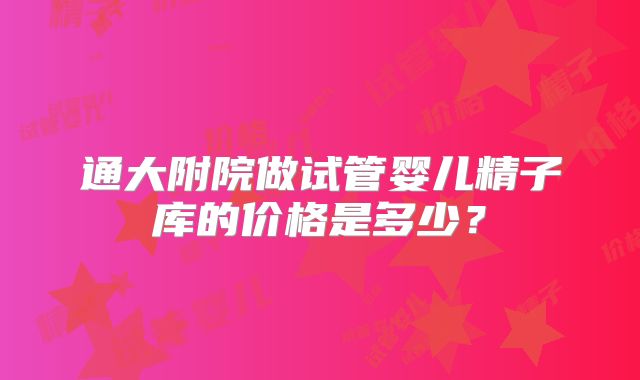 通大附院做试管婴儿精子库的价格是多少?