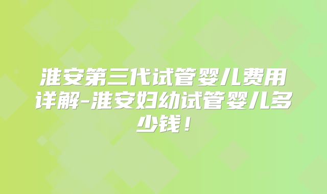 淮安第三代试管婴儿费用详解-淮安妇幼试管婴儿多少钱！