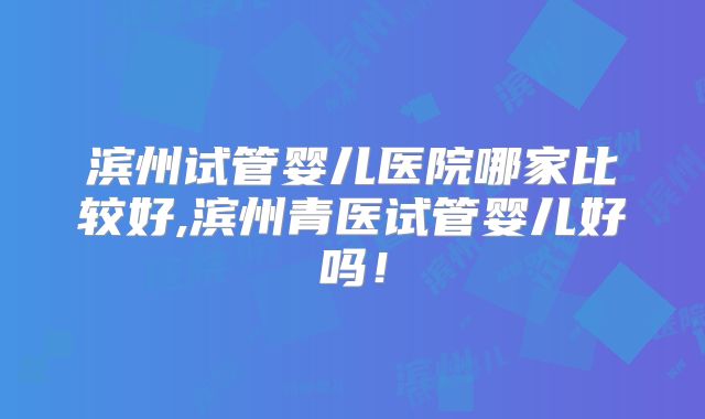 滨州试管婴儿医院哪家比较好,滨州青医试管婴儿好吗！