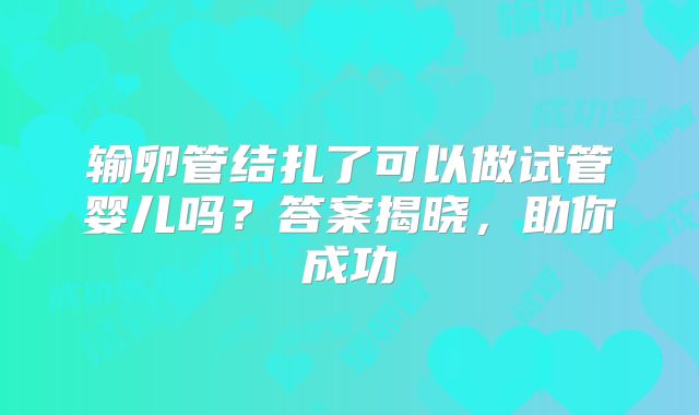输卵管结扎了可以做试管婴儿吗？答案揭晓，助你成功