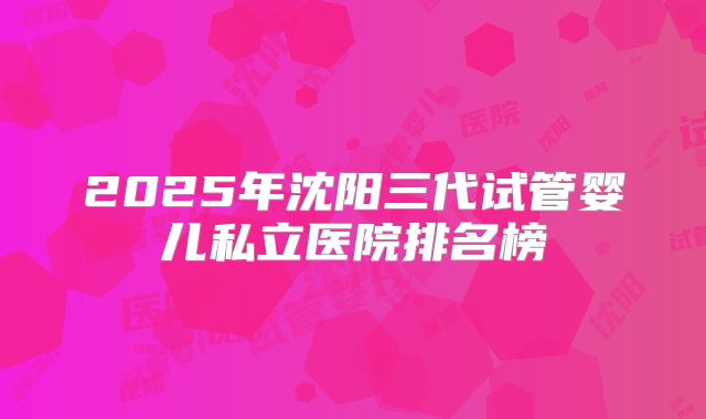 2025年沈阳三代试管婴儿私立医院排名榜