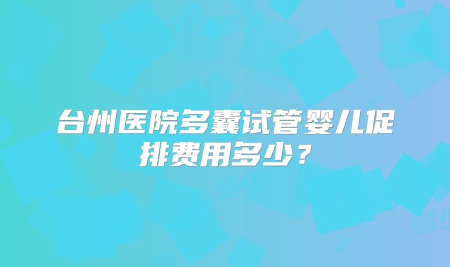 台州医院多囊试管婴儿促排费用多少？