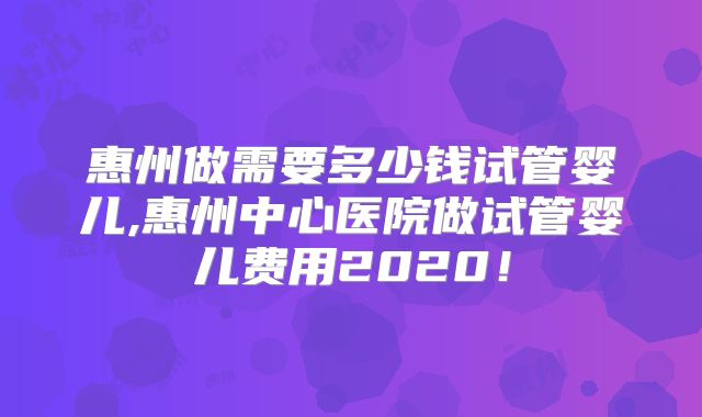 惠州做需要多少钱试管婴儿,惠州中心医院做试管婴儿费用2020！