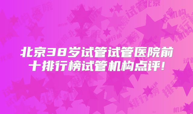 北京38岁试管试管医院前十排行榜试管机构点评!
