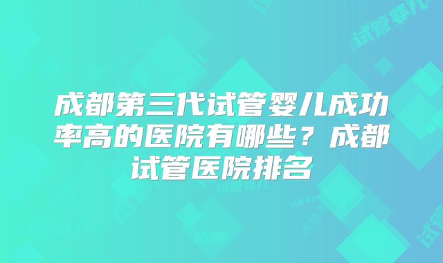 成都第三代试管婴儿成功率高的医院有哪些？成都试管医院排名