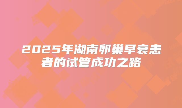 2025年湖南卵巢早衰患者的试管成功之路