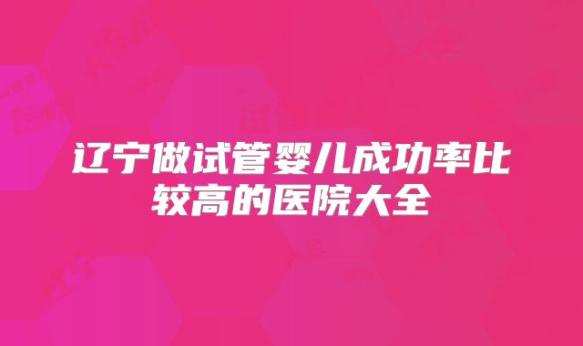 辽宁做试管婴儿成功率比较高的医院大全