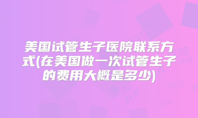 美国试管生子医院联系方式(在美国做一次试管生子的费用大概是多少)
