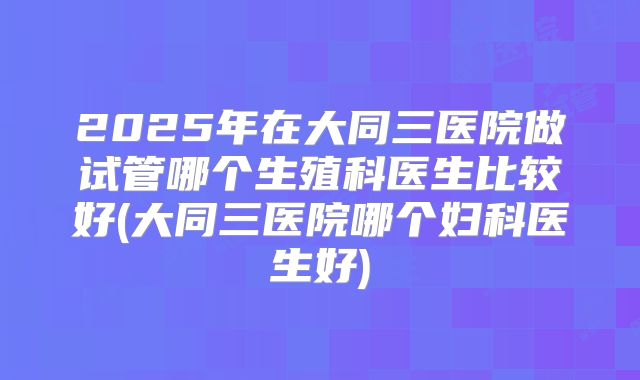2025年在大同三医院做试管哪个生殖科医生比较好(大同三医院哪个妇科医生好)