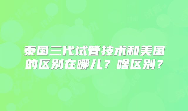 泰国三代试管技术和美国的区别在哪儿?啥区别?