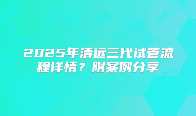 2025年清远三代试管流程详情？附案例分享