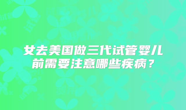 女去美国做三代试管婴儿前需要注意哪些疾病？