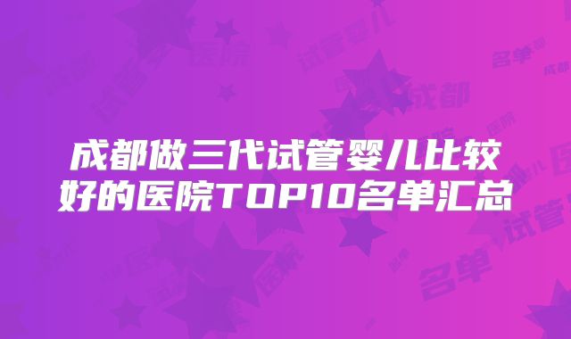 成都做三代试管婴儿比较好的医院TOP10名单汇总