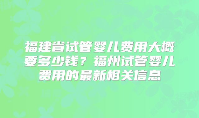 福建省试管婴儿费用大概要多少钱？福州试管婴儿费用的最新相关信息