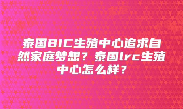 泰国BIC生殖中心追求自然家庭梦想？泰国lrc生殖中心怎么样？
