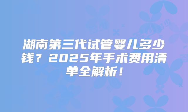 湖南第三代试管婴儿多少钱？2025年手术费用清单全解析！