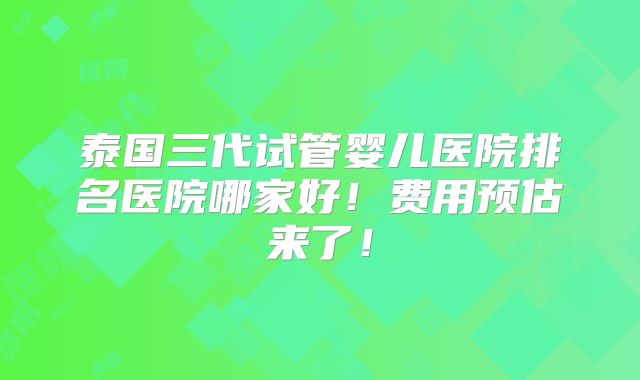 泰国三代试管婴儿医院排名医院哪家好！费用预估来了！