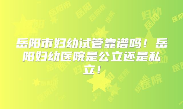 岳阳市妇幼试管靠谱吗！岳阳妇幼医院是公立还是私立！