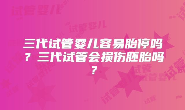 三代试管婴儿容易胎停吗?三代试管会损伤胚胎吗?