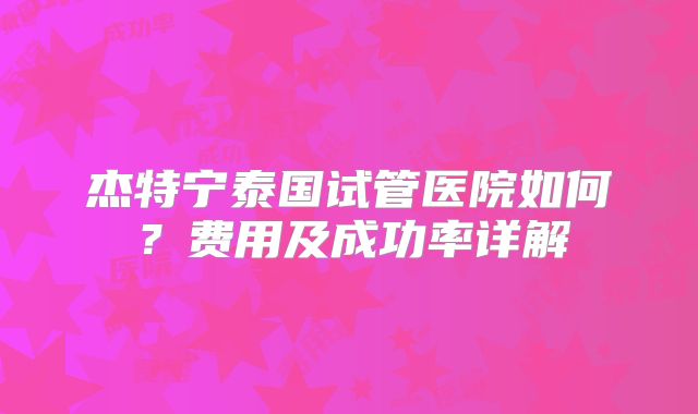 杰特宁泰国试管医院如何？费用及成功率详解