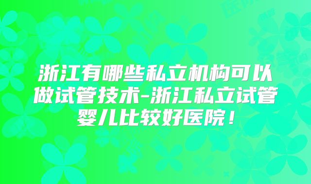 浙江有哪些私立机构可以做试管技术-浙江私立试管婴儿比较好医院！