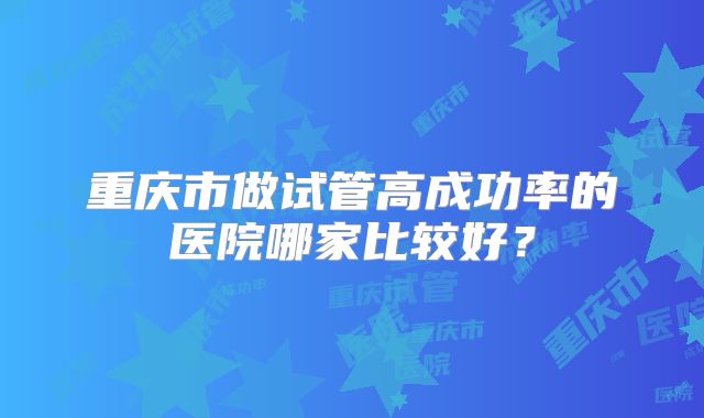 重庆市做试管高成功率的医院哪家比较好?