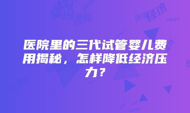 医院里的三代试管婴儿费用揭秘，怎样降低经济压力？