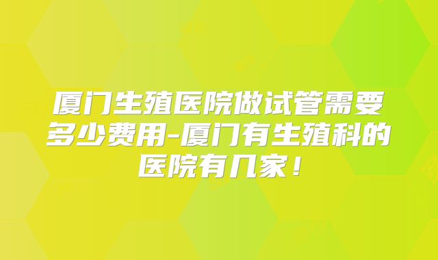 厦门生殖医院做试管需要多少费用-厦门有生殖科的医院有几家!