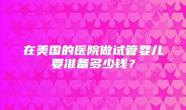 在美国的医院做试管婴儿要准备多少钱？