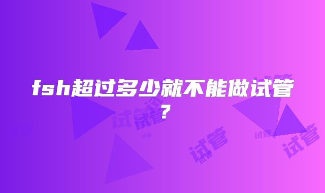 fsh超过多少就不能做试管？