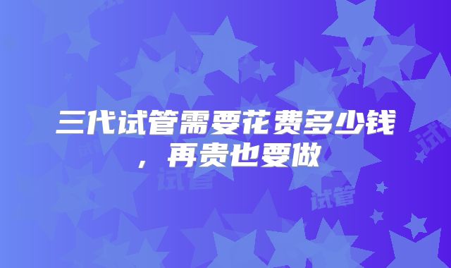 三代试管需要花费多少钱，再贵也要做