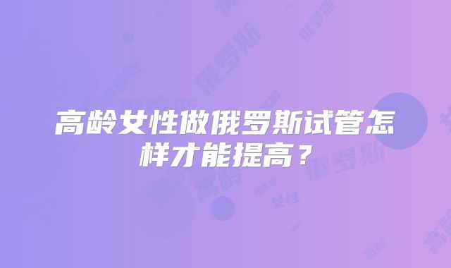 高龄女性做俄罗斯试管怎样才能提高？